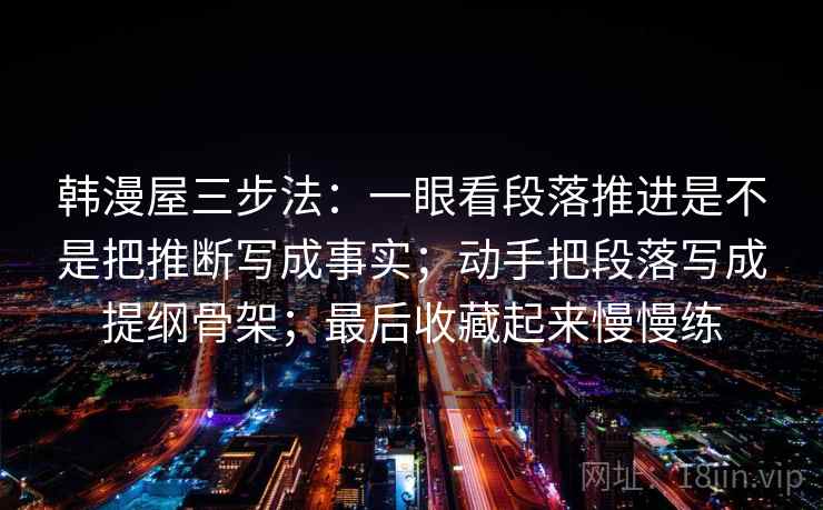 详细阅读:韩漫屋三步法:一眼看段落推进是不是把推断写成事实;动手把段落写成提纲骨架;最后收藏起来慢慢练 韩漫屋三步法:一眼看段落推进是不是把推断写成事实;动手把段落写成提纲骨架;最后收藏起来慢慢练