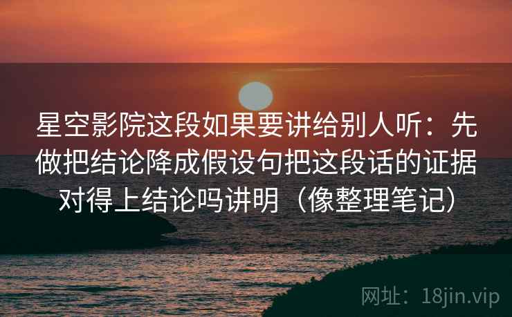 星空影院这段如果要讲给别人听：先做把结论降成假设句把这段话的证据对得上结论吗讲明（像整理笔记）