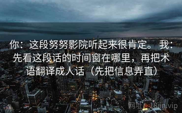 你：这段努努影院听起来很肯定。 我：先看这段话的时间窗在哪里，再把术语翻译成人话（先把信息弄直）