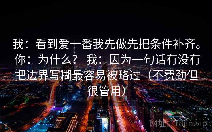 我:看到爱一番我先做先把条件补齐。 你:为什么? 我:因为一句话有没有把边界写糊最容易被略过(不费劲但很管用)