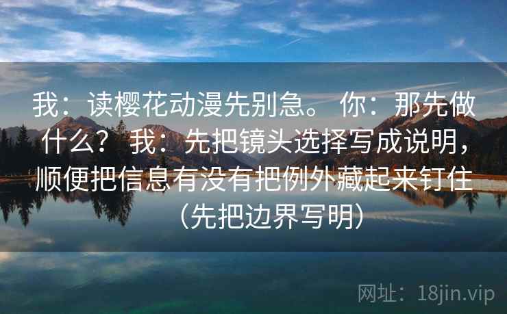 我:读樱花动漫先别急。 你:那先做什么? 我:先把镜头选择写成说明,顺便把信息有没有把例外藏起来钉住(先把边界写明)