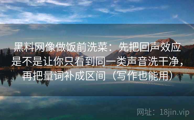 黑料网像做饭前洗菜:先把回声效应是不是让你只看到同一类声音洗干净,再把量词补成区间(写作也能用)