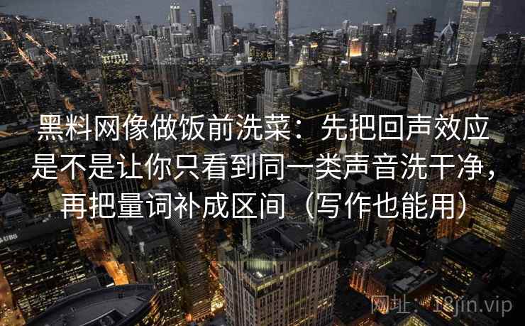 黑料网像做饭前洗菜:先把回声效应是不是让你只看到同一类声音洗干净,再把量词补成区间(写作也能用)