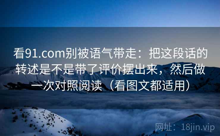 看91.com别被语气带走:把这段话的转述是不是带了评价摆出来,然后做一次对照阅读(看图文都适用)