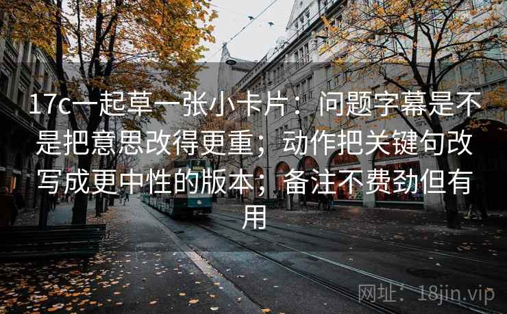 17c一起草一张小卡片:问题字幕是不是把意思改得更重;动作把关键句改写成更中性的版本;备注不费劲但有用