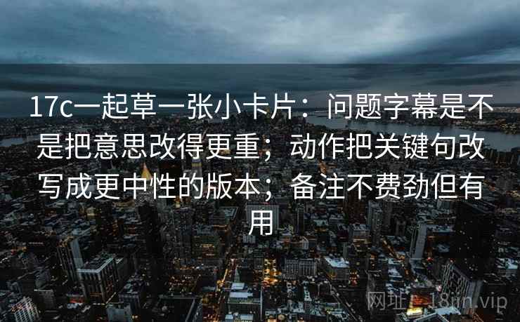 17c一起草一张小卡片:问题字幕是不是把意思改得更重;动作把关键句改写成更中性的版本;备注不费劲但有用