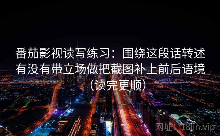 番茄影视读写练习:围绕这段话转述有没有带立场做把截图补上前后语境(读完更顺)