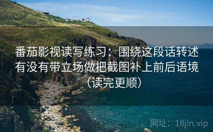 番茄影视读写练习:围绕这段话转述有没有带立场做把截图补上前后语境(读完更顺)