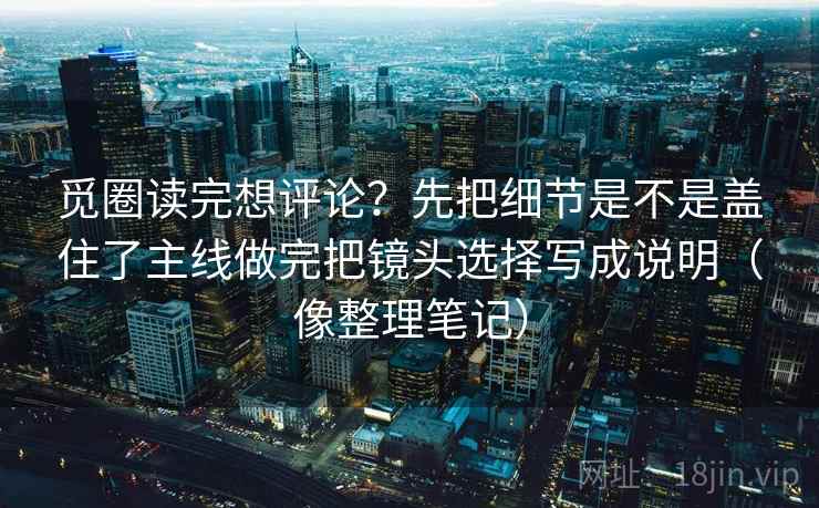 觅圈读完想评论?先把细节是不是盖住了主线做完把镜头选择写成说明(像整理笔记)
