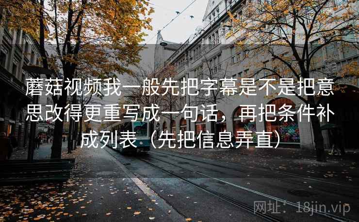 蘑菇视频我一般先把字幕是不是把意思改得更重写成一句话,再把条件补成列表(先把信息弄直)