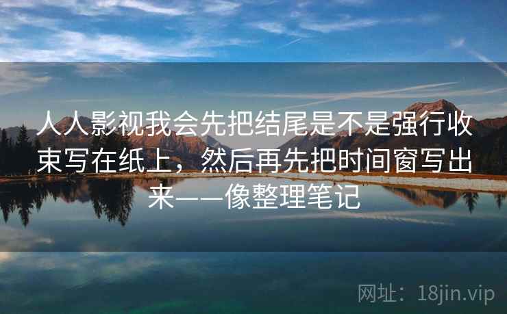 人人影视我会先把结尾是不是强行收束写在纸上,然后再先把时间窗写出来——像整理笔记