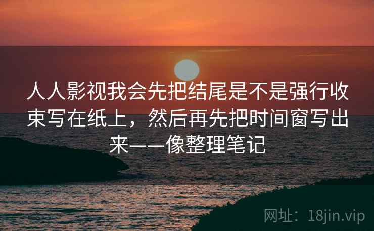 人人影视我会先把结尾是不是强行收束写在纸上,然后再先把时间窗写出来——像整理笔记