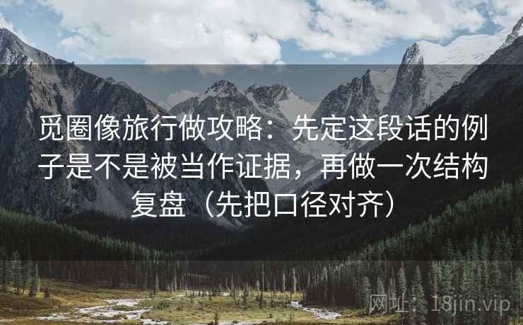 觅圈像旅行做攻略:先定这段话的例子是不是被当作证据,再做一次结构复盘(先把口径对齐)
