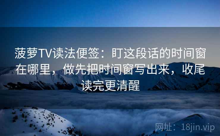 菠萝TV读法便签:盯这段话的时间窗在哪里,做先把时间窗写出来,收尾读完更清醒