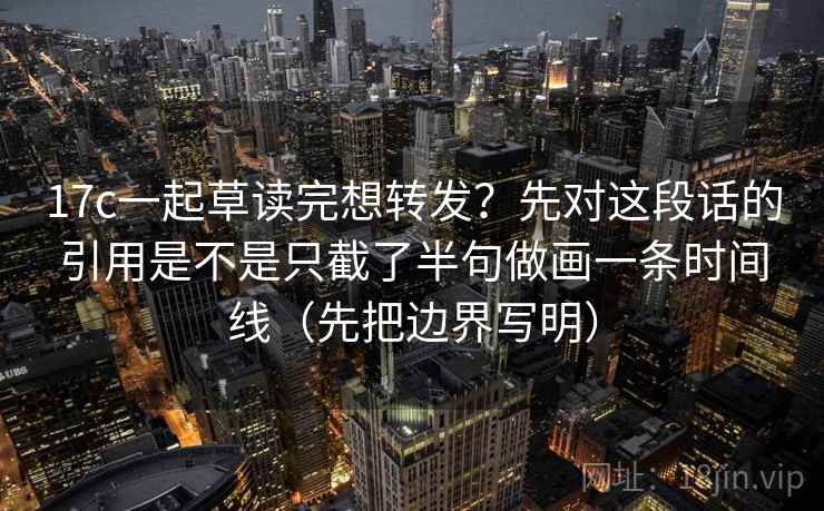17c一起草读完想转发？先对这段话的引用是不是只截了半句做画一条时间线（先把边界写明）