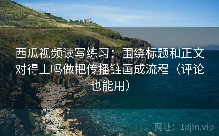 西瓜视频读写练习:围绕标题和正文对得上吗做把传播链画成流程(评论也能用)