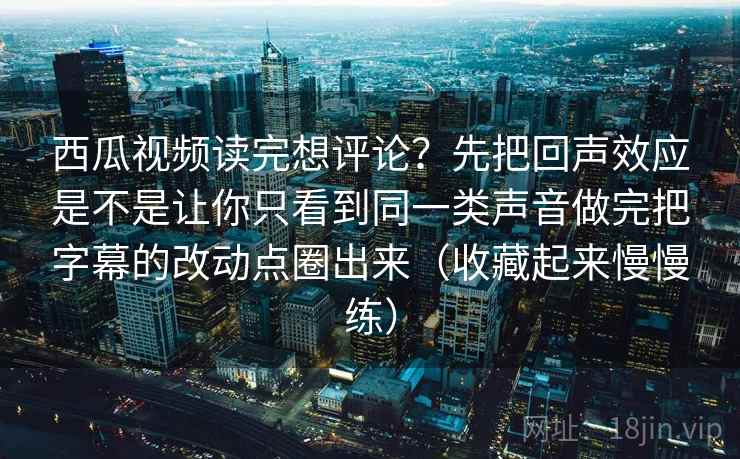 西瓜视频读完想评论？先把回声效应是不是让你只看到同一类声音做完把字幕的改动点圈出来（收藏起来慢慢练）
