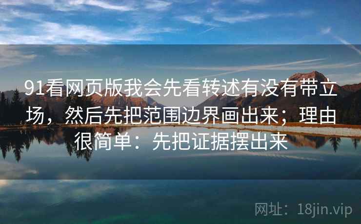 91看网页版我会先看转述有没有带立场，然后先把范围边界画出来；理由很简单：先把证据摆出来